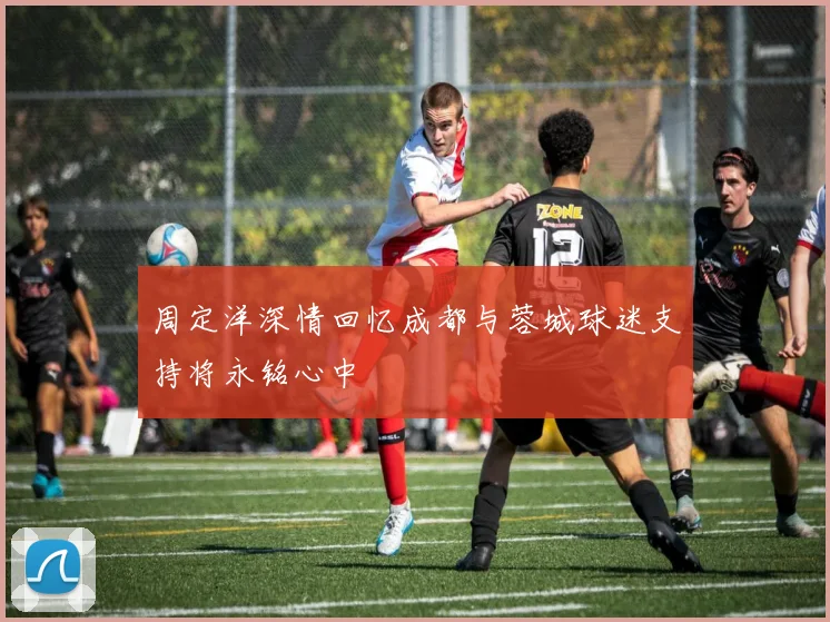 周定洋深情回忆成都与蓉城球迷支持将永铭心中