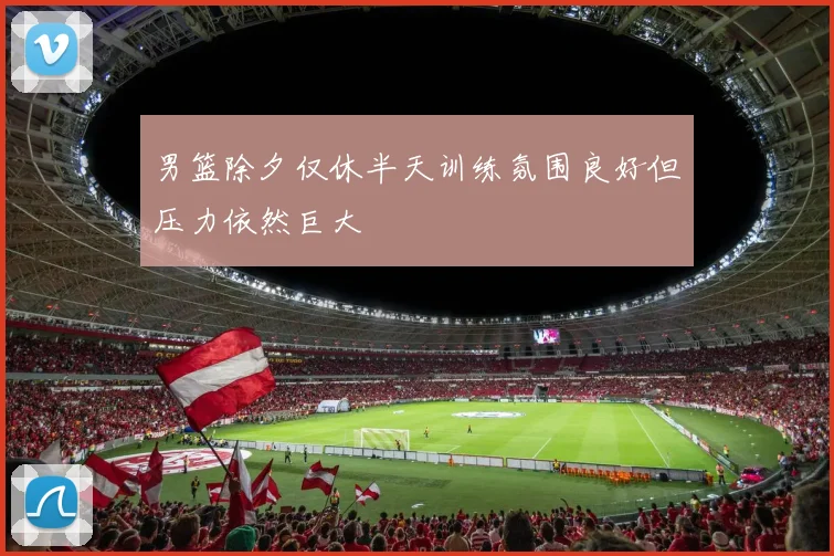 男篮除夕仅休半天训练氛围良好但压力依然巨大