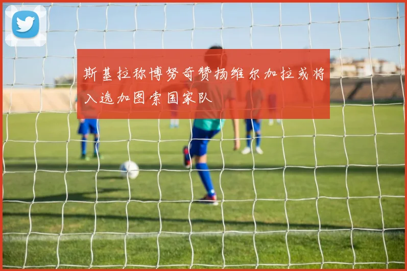 斯基拉称博努奇赞扬维尔加拉或将入选加图索国家队