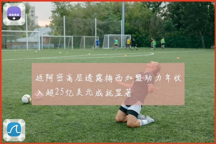 迈阿密高层透露梅西加盟助力年收入超25亿美元成就显著