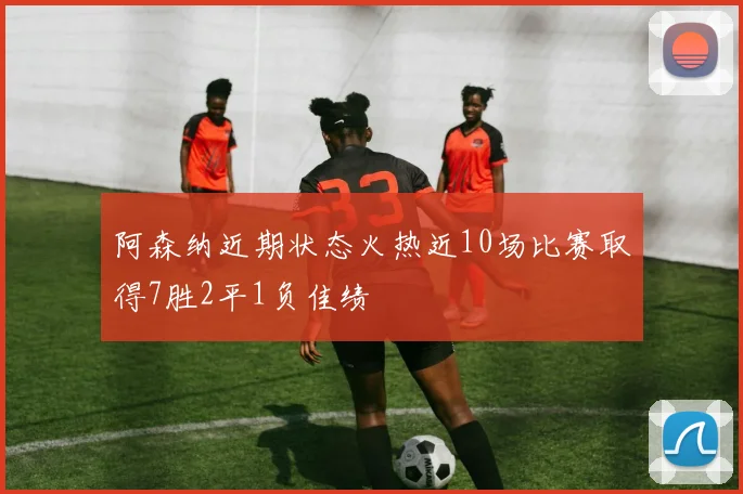 阿森纳近期状态火热近10场比赛取得7胜2平1负佳绩