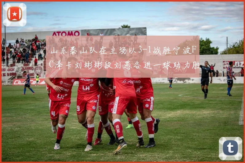 山东泰山队在主场以3-1战胜宁波FC泽卡刘彬彬段刘愚各进一球助力胜利