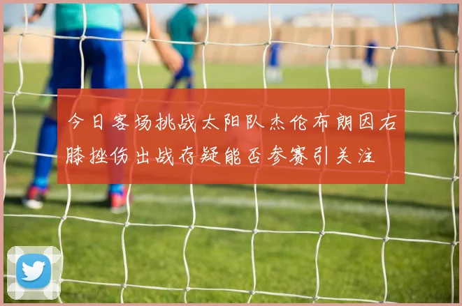 今日客场挑战太阳队杰伦布朗因右膝挫伤出战存疑能否参赛引关注