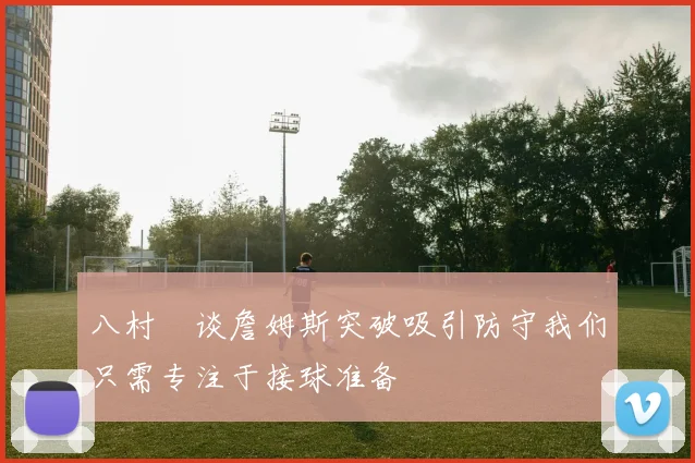 八村塁谈詹姆斯突破吸引防守我们只需专注于接球准备