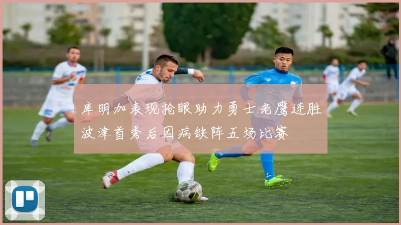 库明加表现抢眼助力勇士老鹰连胜波津首秀后因病缺阵五场比赛