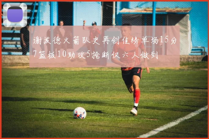 谢泼德火箭队史再创佳绩单场15分7篮板10助攻5抢断仅六人做到